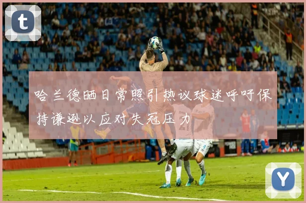 哈兰德晒日常照引热议球迷呼吁保持谦逊以应对失冠压力