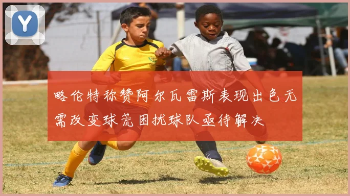略伦特称赞阿尔瓦雷斯表现出色无需改变球荒困扰球队亟待解决