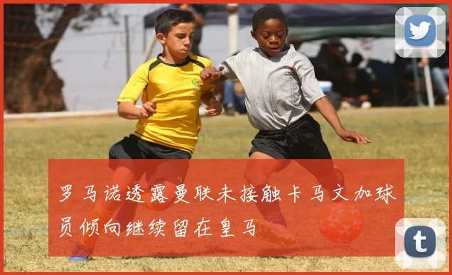 罗马诺透露曼联未接触卡马文加球员倾向继续留在皇马