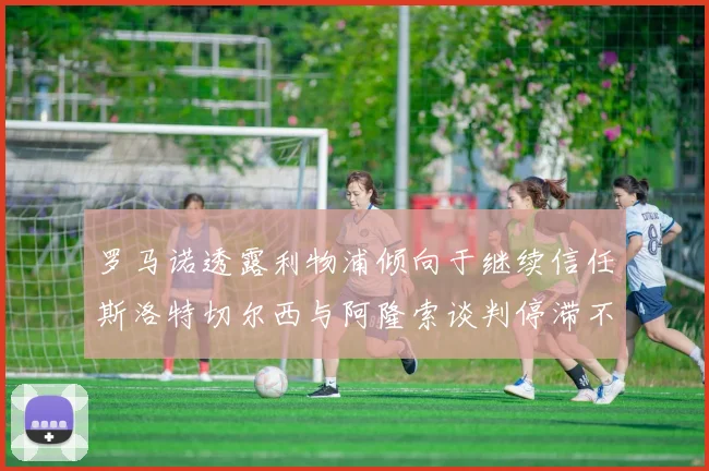 罗马诺透露利物浦倾向于继续信任斯洛特切尔西与阿隆索谈判停滞不前