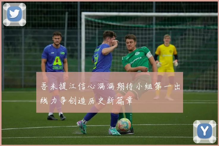 吾米提江信心满满期待小组第一出线力争创造历史新篇章