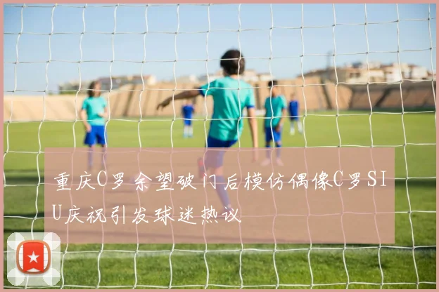 重庆C罗余望破门后模仿偶像C罗SIU庆祝引发球迷热议