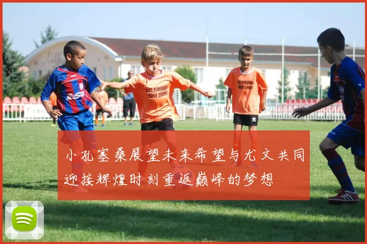小孔塞桑展望未来希望与尤文共同迎接辉煌时刻重返巅峰的梦想