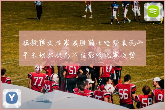 杨毅预测活塞战胜骑士哈登表现平平米切尔状态不佳影响比赛走势