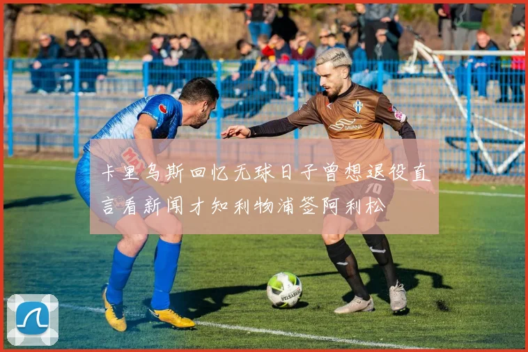 卡里乌斯回忆无球日子曾想退役直言看新闻才知利物浦签阿利松