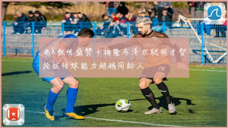 老K教练盛赞卡梅隆布泽尔聪明才智抢板传球能力超越同龄人
