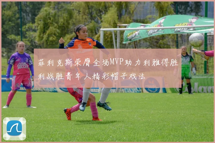 菲利克斯荣膺全场MVP助力利雅得胜利战胜青年人精彩帽子戏法