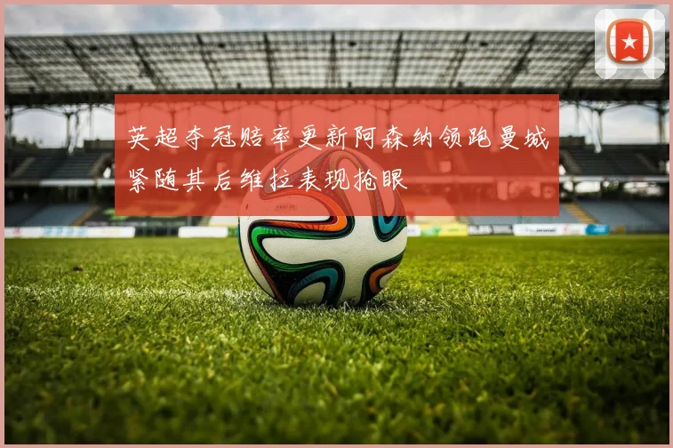 英超夺冠赔率更新阿森纳领跑曼城紧随其后维拉表现抢眼