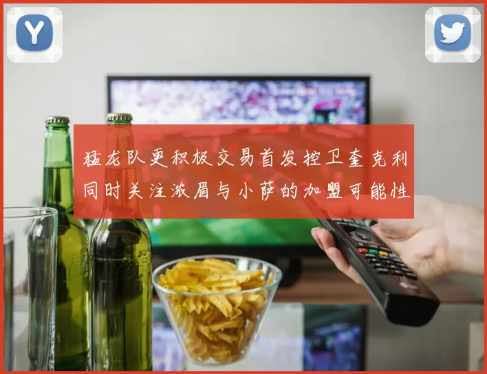 猛龙队更积极交易首发控卫奎克利同时关注浓眉与小萨的加盟可能性