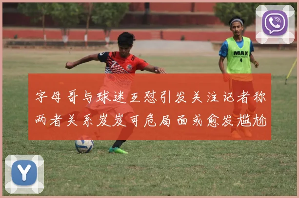 字母哥与球迷互怼引发关注记者称两者关系岌岌可危局面或愈发尴尬