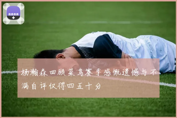 杨瀚森回顾菜鸟赛季感慨遗憾与不满自评仅得四五十分