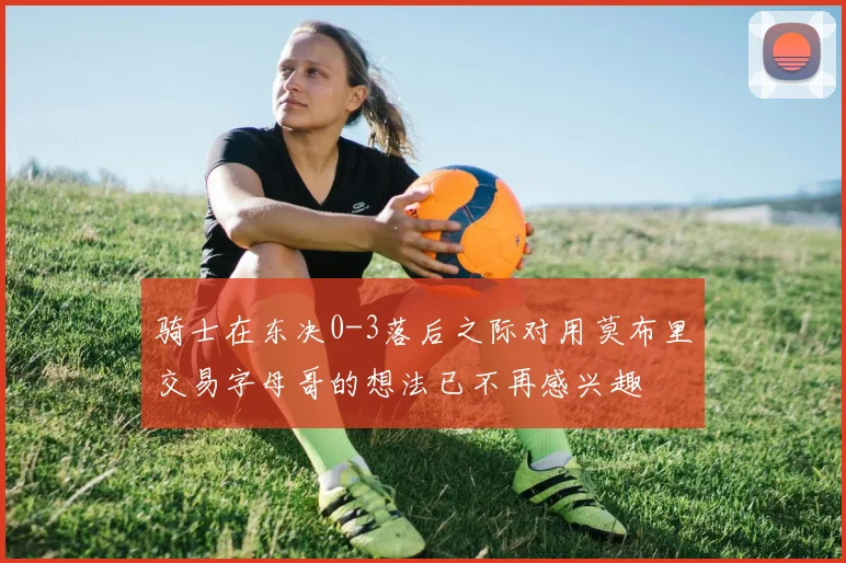 骑士在东决0-3落后之际对用莫布里交易字母哥的想法已不再感兴趣