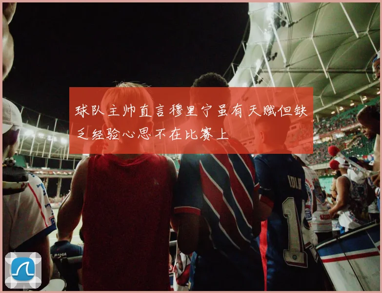 球队主帅直言穆里宁虽有天赋但缺乏经验心思不在比赛上