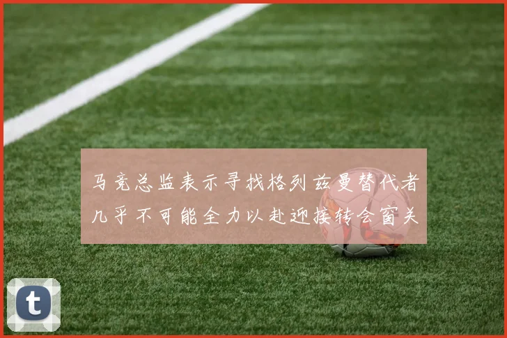 马竞总监表示寻找格列兹曼替代者几乎不可能全力以赴迎接转会窗关闭
