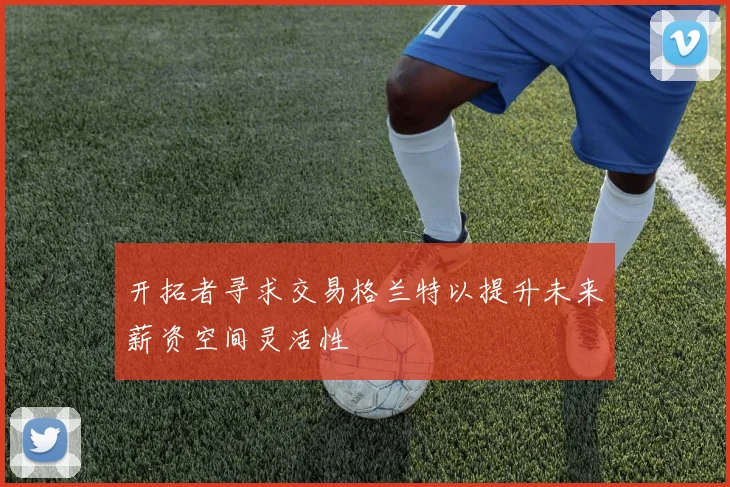 开拓者寻求交易格兰特以提升未来薪资空间灵活性