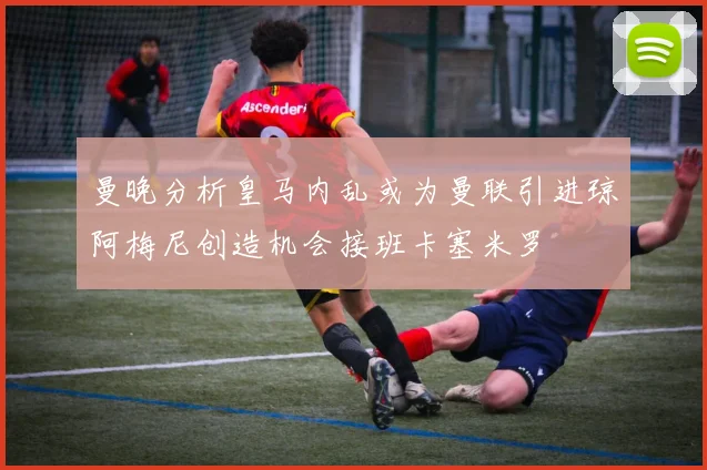 曼晚分析皇马内乱或为曼联引进琼阿梅尼创造机会接班卡塞米罗