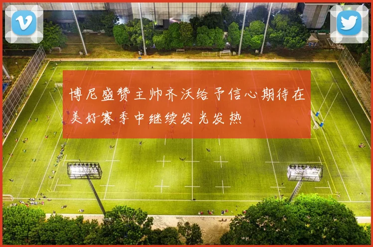 博尼盛赞主帅齐沃给予信心期待在美好赛季中继续发光发热