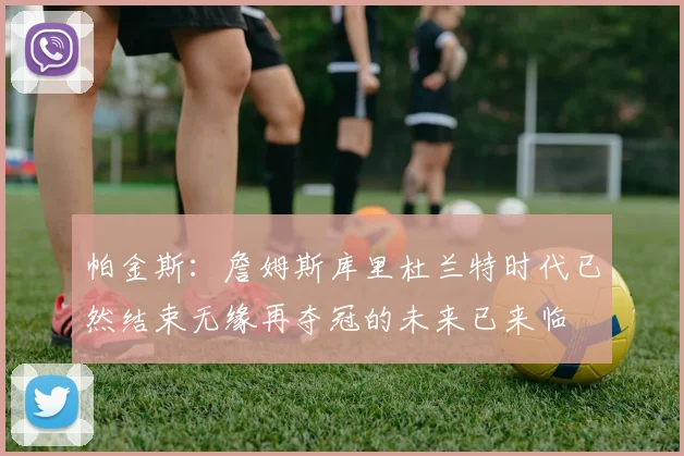 帕金斯：詹姆斯库里杜兰特时代已然结束无缘再夺冠的未来已来临