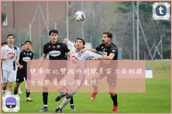 德泽尔比赞扬热刺球员实力目标提升球队自信心与表现